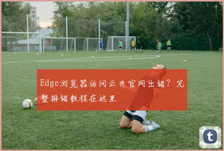 Edge浏览器访问云开官网出错?完整排错教程在这里